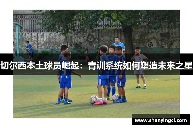 切尔西本土球员崛起：青训系统如何塑造未来之星
