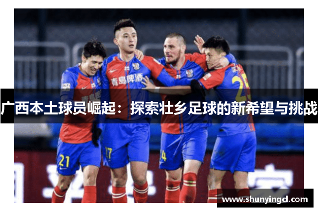 广西本土球员崛起：探索壮乡足球的新希望与挑战