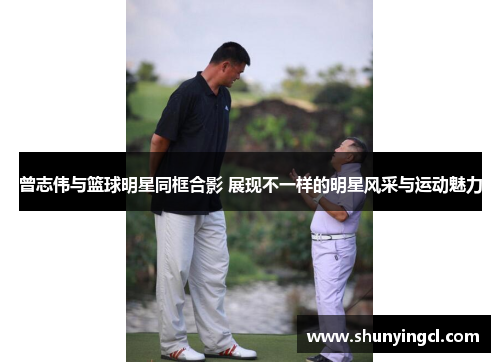 曾志伟与篮球明星同框合影 展现不一样的明星风采与运动魅力