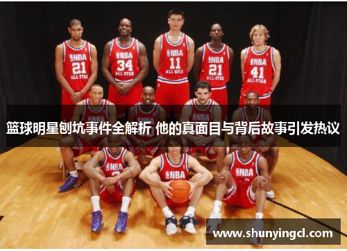 篮球明星刨坑事件全解析 他的真面目与背后故事引发热议