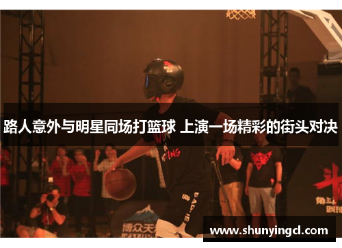 路人意外与明星同场打篮球 上演一场精彩的街头对决