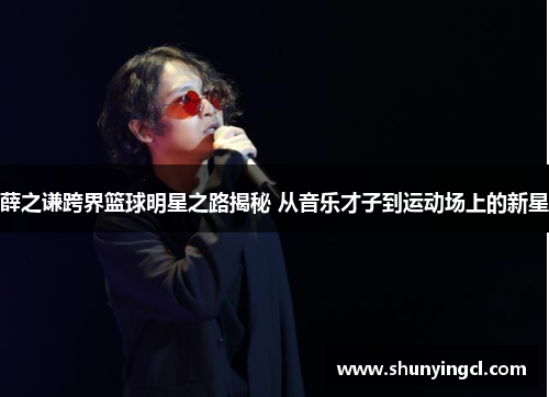 薛之谦跨界篮球明星之路揭秘 从音乐才子到运动场上的新星